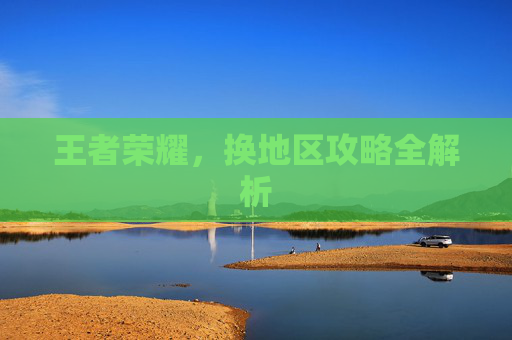 王者荣耀,换地区攻略全解析 王者荣耀,换地区攻略全解析
