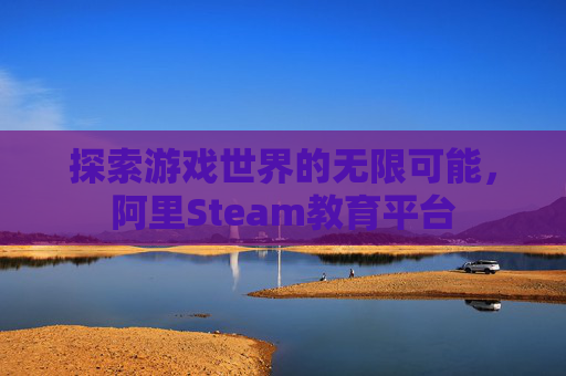 探索游戏世界的无限可能,阿里Steam教育平台 探索游戏世界的无限可能,阿里Steam教育平台