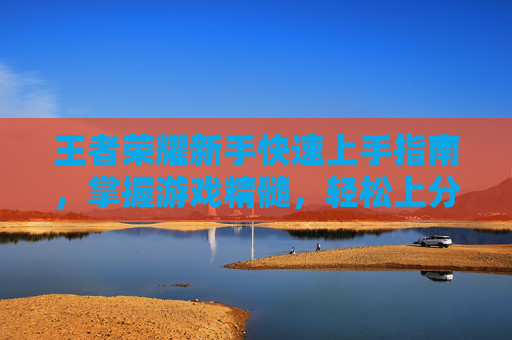 王者荣耀新手快速上手指南,掌握游戏精髓,轻松上分 王者荣耀新手快速上手指南,掌握游戏精髓,轻松上分