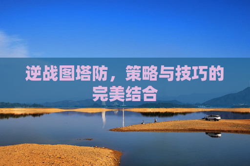 逆战图塔防,策略与技巧的完美结合 逆战图塔防,策略与技巧的完美结合