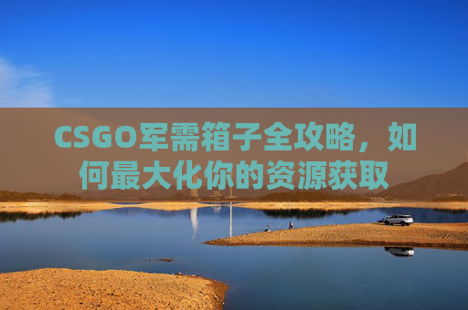 CSGO军需箱子全攻略,如何最大化你的资源获取 CSGO军需箱子全攻略,如何最大化你的资源获取