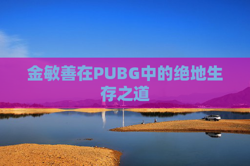 金敏善在PUBG中的绝地生存之道 金敏善在PUBG中的绝地生存之道