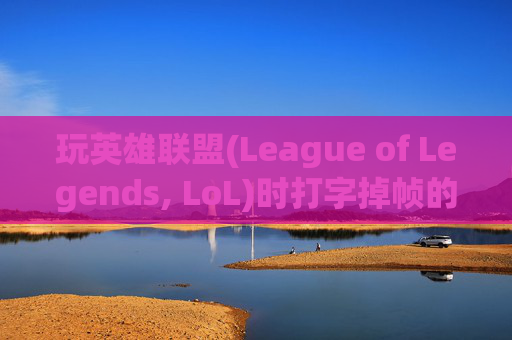 玩英雄联盟(League of Legends, LoL)时打字掉帧的常见原因及解决策略 玩英雄联盟(League of Legends, LoL)时打字掉帧的常见原因及解决策略