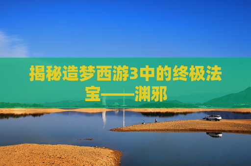 揭秘造梦西游3中的终极法宝——渊邪 揭秘造梦西游3中的终极法宝——渊邪