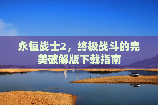 永恒战士2,终极战斗的完美破解版下载指南 永恒战士2,终极战斗的完美破解版下载指南