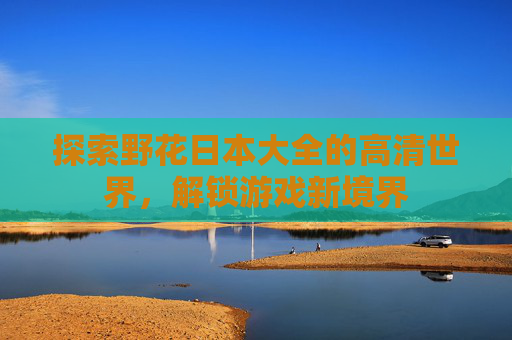 探索野花日本大全的高清世界,解锁游戏新境界 探索野花日本大全的高清世界,解锁游戏新境界