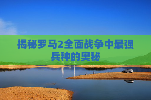 揭秘罗马2全面战争中最强兵种的奥秘 揭秘罗马2全面战争中最强兵种的奥秘