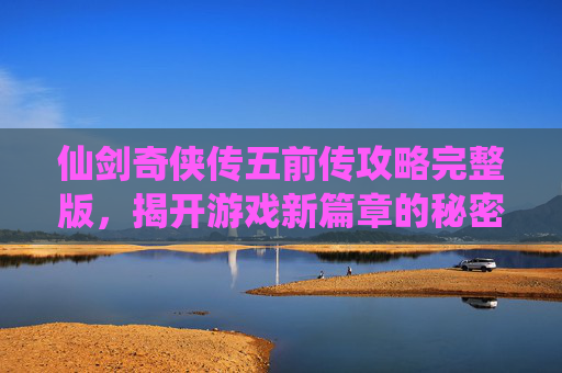 仙剑奇侠传五前传攻略完整版,揭开游戏新篇章的秘密 仙剑奇侠传五前传攻略完整版,揭开游戏新篇章的秘密