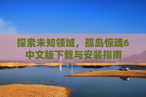 探索未知领域,孤岛惊魂6中文版下载与安装指南 探索未知领域,孤岛惊魂6中文版下载与安装指南