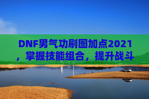 DNF男气功刷图加点2021,掌握技能组合,提升战斗效率 DNF男气功刷图加点2021,掌握技能组合,提升战斗效率