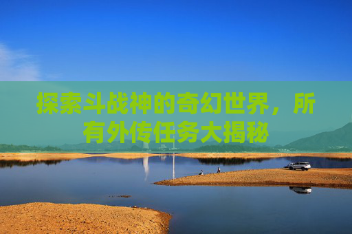 探索斗战神的奇幻世界,所有外传任务大揭秘 探索斗战神的奇幻世界,所有外传任务大揭秘