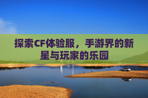 探索CF体验服,手游界的新星与玩家的乐园 探索CF体验服,手游界的新星与玩家的乐园