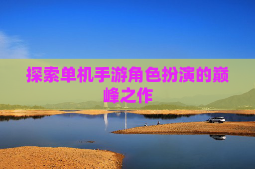 探索单机手游角色扮演的巅峰之作 探索单机手游角色扮演的巅峰之作