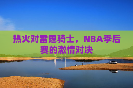 热火对雷霆骑士,NBA季后赛的激情对决 热火对雷霆骑士,NBA季后赛的激情对决