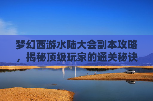 梦幻西游水陆大会副本攻略,揭秘顶级玩家的通关秘诀 梦幻西游水陆大会副本攻略,揭秘顶级玩家的通关秘诀