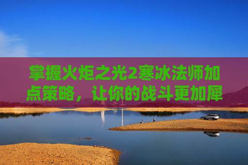 掌握火炬之光2寒冰法师加点策略,让你的战斗更加犀利 掌握火炬之光2寒冰法师加点策略,让你的战斗更加犀利