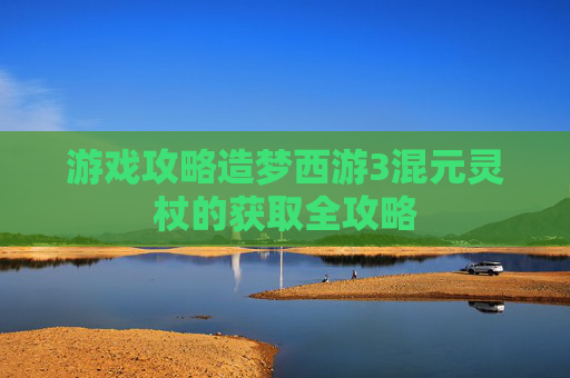 游戏攻略造梦西游3混元灵杖的获取全攻略 游戏攻略造梦西游3混元灵杖的获取全攻略