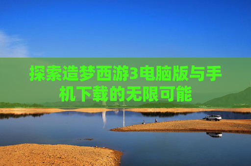 探索造梦西游3电脑版与手机下载的无限可能 探索造梦西游3电脑版与手机下载的无限可能