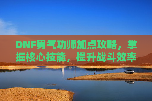 DNF男气功师加点攻略,掌握核心技能,提升战斗效率 DNF男气功师加点攻略,掌握核心技能,提升战斗效率