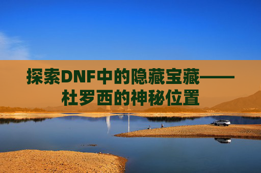 探索DNF中的隐藏宝藏——杜罗西的神秘位置 探索DNF中的隐藏宝藏——杜罗西的神秘位置