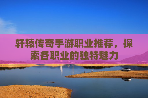 轩辕传奇手游职业推荐,探索各职业的独特魅力 轩辕传奇手游职业推荐,探索各职业的独特魅力