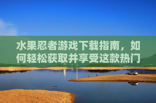 水果忍者游戏下载指南,如何轻松获取并享受这款热门游戏 水果忍者游戏下载指南,如何轻松获取并享受这款热门游戏