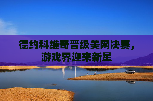 德约科维奇晋级美网决赛,游戏界迎来新星 德约科维奇晋级美网决赛,游戏界迎来新星