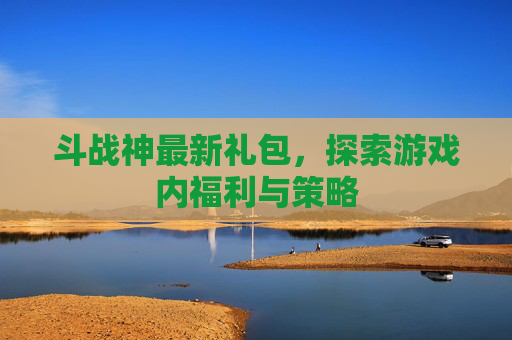 斗战神最新礼包,探索游戏内福利与策略 斗战神最新礼包,探索游戏内福利与策略