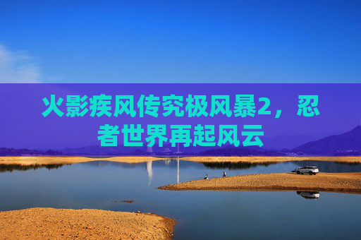 火影疾风传究极风暴2,忍者世界再起风云 火影疾风传究极风暴2,忍者世界再起风云