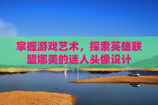 掌握游戏艺术,探索英雄联盟娜美的迷人头像设计 掌握游戏艺术,探索英雄联盟娜美的迷人头像设计