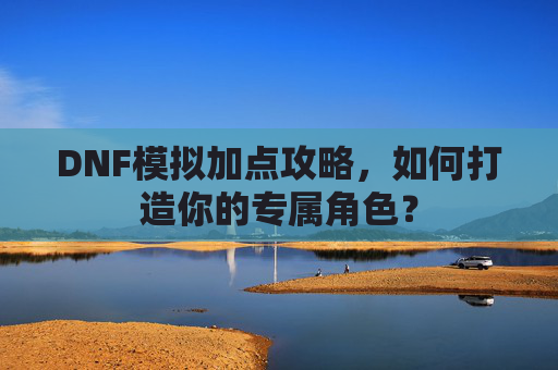 DNF模拟加点攻略,如何打造你的专属角色? DNF模拟加点攻略,如何打造你的专属角色?