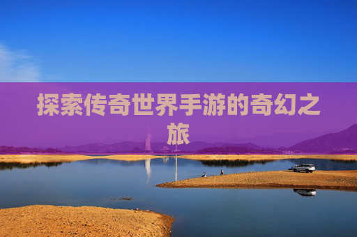 探索传奇世界手游的奇幻之旅 探索传奇世界手游的奇幻之旅