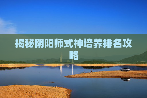 揭秘阴阳师式神培养排名攻略 揭秘阴阳师式神培养排名攻略