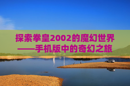 探索拳皇2002的魔幻世界——手机版中的奇幻之旅 探索拳皇2002的魔幻世界——手机版中的奇幻之旅