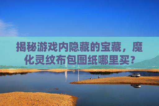 揭秘游戏内隐藏的宝藏,魔化灵纹布包图纸哪里买? 揭秘游戏内隐藏的宝藏,魔化灵纹布包图纸哪里买?