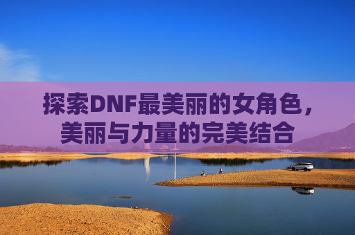 探索DNF最美丽的女角色,美丽与力量的完美结合 探索DNF最美丽的女角色,美丽与力量的完美结合