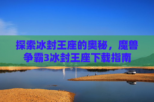 探索冰封王座的奥秘,魔兽争霸3冰封王座下载指南 探索冰封王座的奥秘,魔兽争霸3冰封王座下载指南