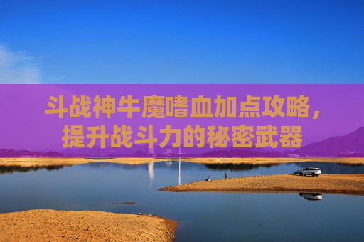 斗战神牛魔嗜血加点攻略,提升战斗力的秘密武器 斗战神牛魔嗜血加点攻略,提升战斗力的秘密武器
