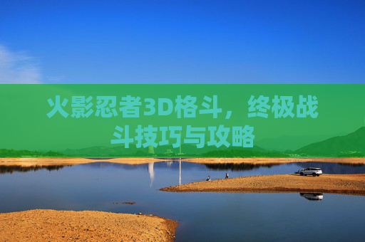 火影忍者3D格斗,终极战斗技巧与攻略 火影忍者3D格斗,终极战斗技巧与攻略