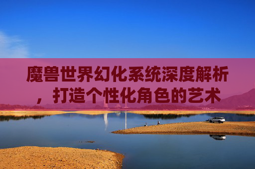 魔兽世界幻化系统深度解析,打造个性化角色的艺术 魔兽世界幻化系统深度解析,打造个性化角色的艺术