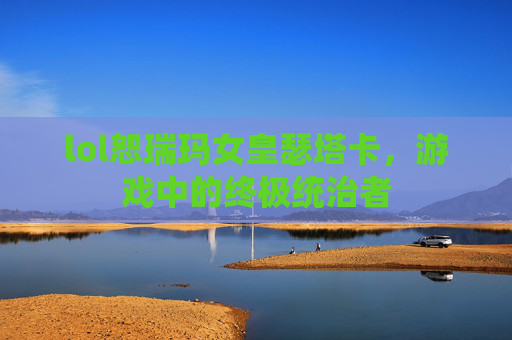 lol恕瑞玛女皇瑟塔卡,游戏中的终极统治者 lol恕瑞玛女皇瑟塔卡,游戏中的终极统治者