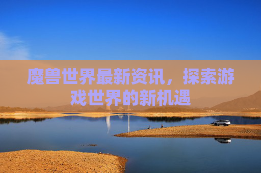 魔兽世界最新资讯,探索游戏世界的新机遇 魔兽世界最新资讯,探索游戏世界的新机遇