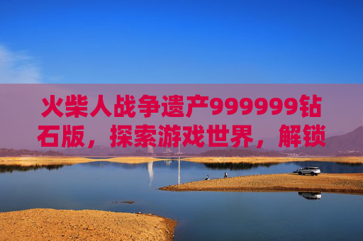 火柴人战争遗产999999钻石版,探索游戏世界,解锁终极奖励 火柴人战争遗产999999钻石版,探索游戏世界,解锁终极奖励