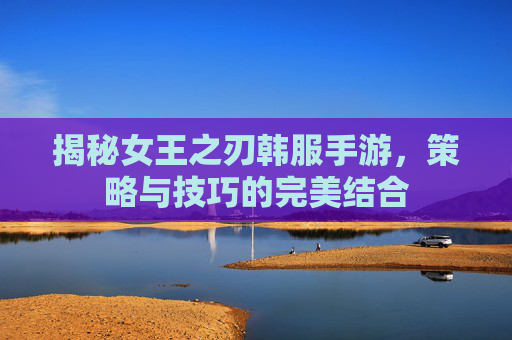 揭秘女王之刃韩服手游,策略与技巧的完美结合 揭秘女王之刃韩服手游,策略与技巧的完美结合