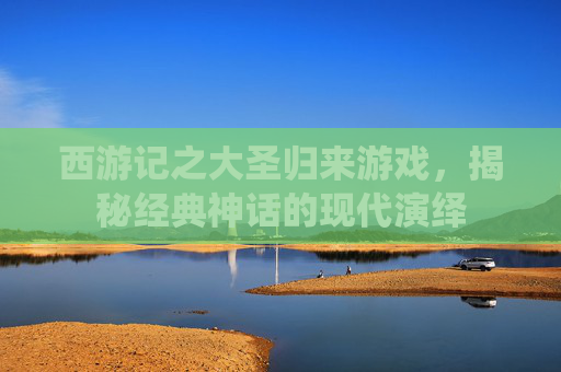 西游记之大圣归来游戏,揭秘经典神话的现代演绎 西游记之大圣归来游戏,揭秘经典神话的现代演绎