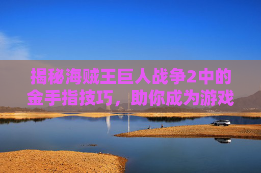 揭秘海贼王巨人战争2中的金手指技巧,助你成为游戏高手! 揭秘海贼王巨人战争2中的金手指技巧,助你成为游戏高手!