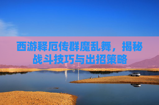 西游释厄传群魔乱舞,揭秘战斗技巧与出招策略 西游释厄传群魔乱舞,揭秘战斗技巧与出招策略