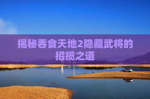 揭秘吞食天地2隐藏武将的招揽之道 揭秘吞食天地2隐藏武将的招揽之道