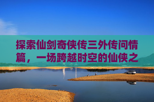 探索仙剑奇侠传三外传问情篇,一场跨越时空的仙侠之旅 探索仙剑奇侠传三外传问情篇,一场跨越时空的仙侠之旅