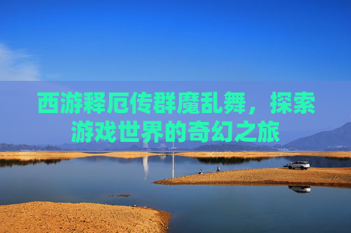 西游释厄传群魔乱舞,探索游戏世界的奇幻之旅 西游释厄传群魔乱舞,探索游戏世界的奇幻之旅